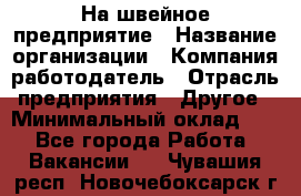 На швейное предприятие › Название организации ­ Компания-работодатель › Отрасль предприятия ­ Другое › Минимальный оклад ­ 1 - Все города Работа » Вакансии   . Чувашия респ.,Новочебоксарск г.